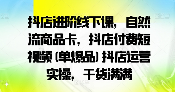抖店进阶线下课，自然流商品卡，抖店付费短视频(单爆品)抖店运营实操，干货满满-云途资源库