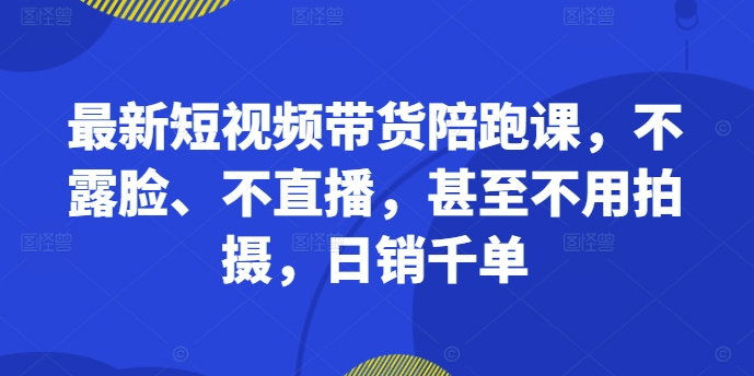 最新短视频带货陪跑课，不露脸、不直播，甚至不用拍摄，日销千单-云途资源库