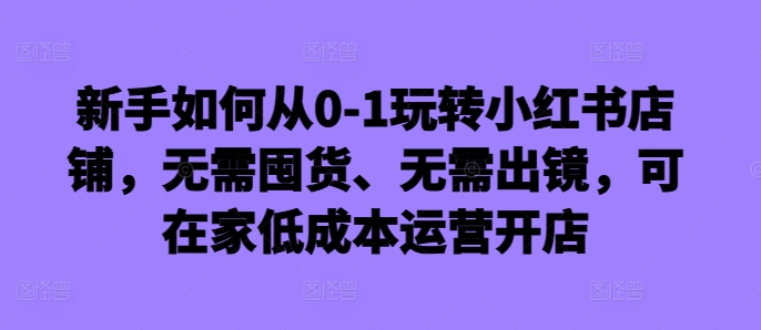 新手如何从0-1玩转小红书店铺，无需囤货、无需出镜，可在家低成本运营开店-云途资源库