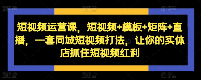 短视频运营课，短视频+模板+矩阵+直播，一套同城短视频打法，让你的实体店抓住短视频红利-云途资源库
