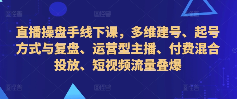 直播操盘手线下课，多维建号、起号方式与复盘、运营型主播、付费混合投放、短视频流量叠爆-云途资源库