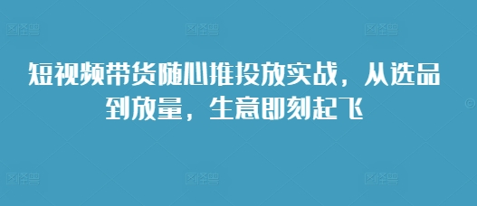 短视频带货随心推投放实战，从选品到放量，生意即刻起飞-云途资源库