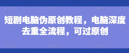 短剧电脑伪原创教程，电脑深度去重全流程，可过原创-云途资源库