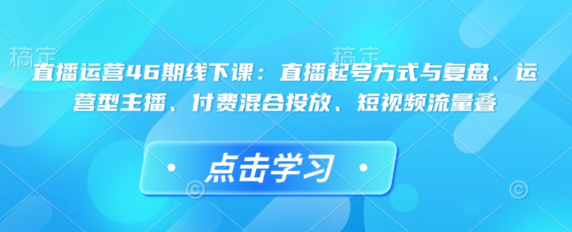 直播运营46期线下课：直播起号方式与复盘、运营型主播、付费混合投放、短视频流量叠-云途资源库