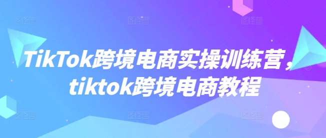 TikTok跨境电商实操训练营，tiktok跨境电商教程-云途资源库