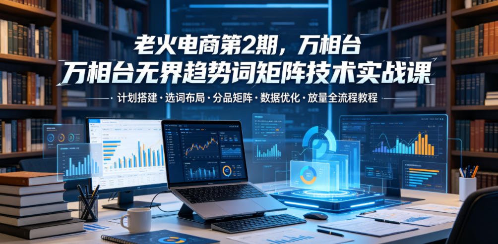 老火电商第2期，万相台无界趋势词矩阵技术实战课，计划搭建・选词布局・分品矩阵・数据优化・放量全流程教程-云途资源库