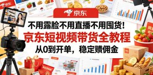 不用露脸不用直播不用囤货！京东短视频带货全教程，从0到开单，稳定賺佣金-云途资源库