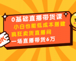 0基础直播带货课：小白也能低成本搭建疯狂卖货直播间：1场直播带货6万-云途资源库