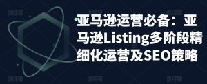 亚马逊运营必备：亚马逊Listing多阶段精细化运营及SEO策略-云途资源库