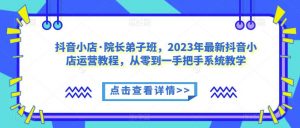 抖音小店·院长弟子班，2023年最新抖音小店运营教程，从零到一手把手系统教学-云途资源库