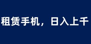 租赁手机蓝海项目，轻松到日入上千，小白0成本直接上手【揭秘】-云途资源库