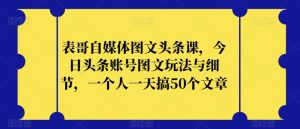 表哥自媒体图文头条课，今日头条账号图文玩法与细节，一个人一天搞50个文章-云途资源库