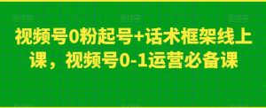 视频号0粉起号+话术框架线上课，视频号0-1运营必备课-云途资源库