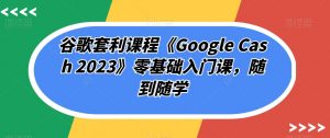 谷歌套利课程《Google Cash 2023》零基础入门课，随到随学-云途资源库