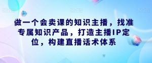 做一个会卖课的知识主播，找准专属知识产品，打造主播IP定位，构建直播话术体系-云途资源库