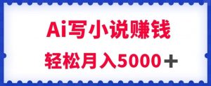 用Ai写原创小说赚钱，每天2-3小时，轻松月入5k＋【揭秘】-云途资源库