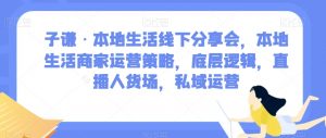 子谦·本地生活线下分享会，本地生活商家运营策略，底层逻辑，直播人货场，私域运营-云途资源库