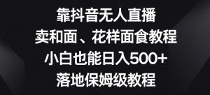 靠抖音无人直播,卖和面、花样面试教程,小白也能日入500+,落地保姆级教程【揭秘】-云途资源库