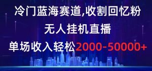 冷门蓝海赛道，收割回忆粉，无人挂机直播，单场收入轻松2000-5w+【揭秘】-云途资源库