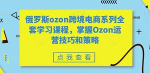 俄罗斯ozon跨境电商系列全套学习课程，掌握Ozon运营技巧和策略-云途资源库