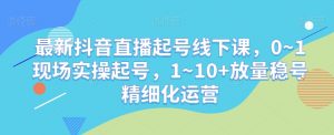 最新抖音直播起号线下课，0~1现场实操起号，1~10+放量稳号精细化运营-云途资源库