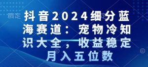抖音2024细分蓝海赛道：宠物冷知识大全，收益稳定，月入五位数【揭秘】-云途资源库