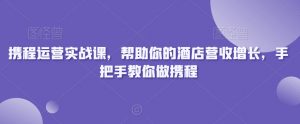 携程运营实战课，帮助你的酒店营收增长，手把手教你做携程-云途资源库