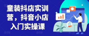 童装抖店实训营，抖音小店入门实操课-云途资源库