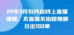 24年3月份抖店线上直播课程，不直播不拍短视频日出100单-云途资源库
