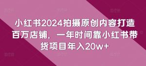小红书2024拍摄原创内容打造百万店铺，一年时间靠小红书带货项目年入20w+-云途资源库