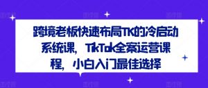 跨境老板快速布局TK的冷启动系统课，TikTok全案运营课程，小白入门最佳选择-云途资源库