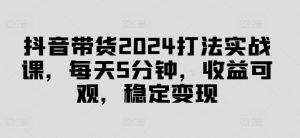 抖音带货2024打法实战课，每天5分钟，收益可观，稳定变现【揭秘】-云途资源库
