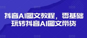 抖音AI图文教程，零基础玩转抖音AI图文带货-云途资源库
