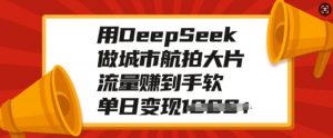 用DeepSeek做城市航拍大片，流量赚到手软，单日变现多张-云途资源库