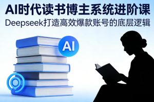 AI时代读书博主系统进阶课，Deepseek打造高效爆款账号的底层逻辑-云途资源库